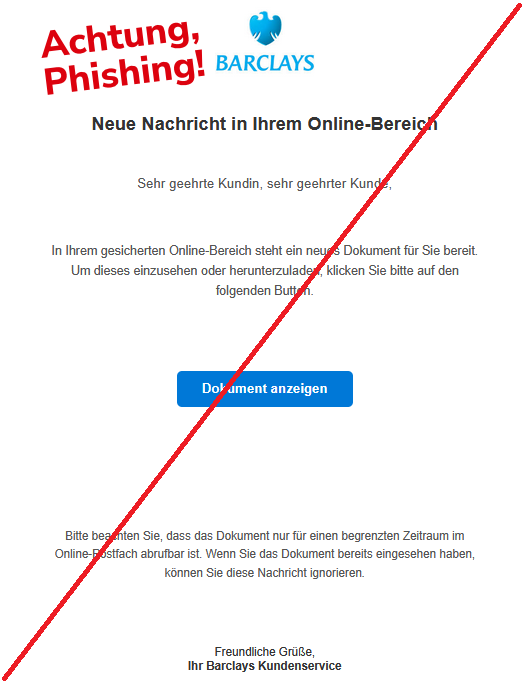 Neue Nachricht in Ihrem Online-Bereich Sehr geehrte Kundin, sehr geehrter Kunde, In Ihrem gesicherten Online-Bereich steht ein neues Dokument für Sie bereit. Um dieses einzusehen oder herunterzuladen, klicken Sie bitte auf den folgenden Button. Dokument anzeigen Bitte beachten Sie, dass das Dokument nur für einen begrenzten Zeitraum im Online-Postfach abrufbar ist. Wenn Sie das Dokument bereits eingesehen haben, können Sie diese Nachricht ignorieren. Freundliche Grüße, Ihr Barclays Kundenservice