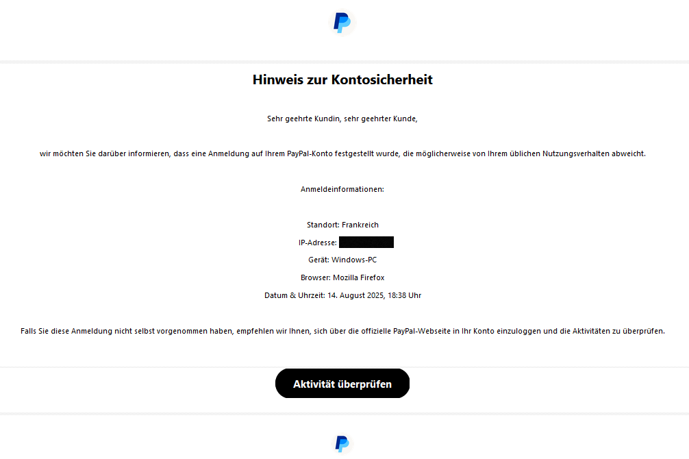 Hinweis zur Kontosicherheit   Sehr geehrte Kundin, sehr geehrter Kunde,   wir möchten Sie darüber informieren, dass eine Anmeldung auf Ihrem PayPal-Konto festgestellt wurde, die möglicherweise von Ihrem üblichen Nutzungsverhalten abweicht.   Anmeldeinformationen:   Standort: Frankreich  IP-Adresse:  Gerät: Windows-PC  Browser: Mozilla Firefox  Datum & Uhrzeit: 14. August 2025, 18:38 Uhr   Falls Sie diese Anmeldung nicht selbst vorgenommen haben, empfehlen wir Ihnen, sich über die offizielle PayPal-Webseite in Ihr Konto einzuloggen und die Aktivitäten zu überprüfen.   Aktivität überprüfen