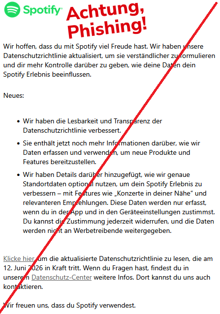  Wir hoffen, dass du mit Spotify viel Freude hast. Wir haben unsere Datenschutzrichtlinie aktualisiert, um sie verständlicher zu formulieren und dir mehr Kontrolle darüber zu geben, wie deine Daten dein Spotify Erlebnis beeinflussen. Neues:      Wir haben die Lesbarkeit und Transparenz der Datenschutzrichtlinie verbessert.     Sie enthält jetzt noch mehr Informationen darüber, wie wir Daten erfassen und verwenden, um neue Produkte und Features bereitzustellen.     Wir haben Details darüber hinzugefügt, wie wir genaue Standortdaten optional nutzen, um dein Spotify Erlebnis zu verbessern – mit Features wie „Konzerte in deiner Nähe“ und relevanteren Empfehlungen. Diese Daten werden nur erfasst, wenn du in der App und in den Geräteeinstellungen zustimmst. Du kannst die Zustimmung jederzeit widerrufen, und die Daten werden nicht an Werbetreibende weitergegeben.  Klicke hier, um die aktualisierte Datenschutzrichtlinie zu lesen, die am 12. Juni 2026 in Kraft tritt. Wenn du Fragen hast, findest du in unserem Datenschutz-Center weitere Infos. Dort kannst du uns auch kontaktieren.  Wir freuen uns, dass du Spotify verwendest. 
