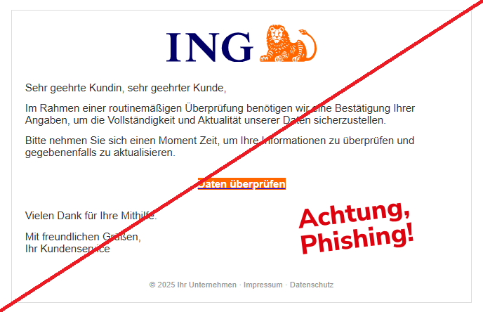 Screenshot einer Email mit dem Logo der "ING" und dem Text:" Sehr geehrte Kundin, sehr geehrter Kunde,    Im Rahmen einer routinemäßigen Überprüfung benötigen wir eine Bestätigung Ihrer Angaben, um die Vollständigkeit und Aktualität unserer Daten sicherzustellen.  Bitte nehmen Sie sich einen Moment Zeit, um Ihre Informationen zu überprüfen und gegebenenfalls zu aktualisieren.  Daten überprüfen  Vielen Dank für Ihre Mithilfe.  Mit freundlichen Grüßen, Ihr Kundenservice  © 2025 Ihr Unternehmen · Impressum · Datenschutz".