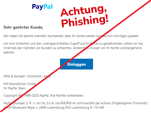 Screenshot einer Email mit dem Logo von "PayPal" und dem Text:"               PayPal  Sehr geehrter Kunde, Wir haben Sie bereits mehrfach kontaktiert, aber Ihr Konto wartet noch auf ein wichtiges Update!  Um Ihre Sicherheit und den uneingeschränkten Zugriff auf Ihr Konto zu gewährleisten, bitten wir Sie, innerhalb der nächsten 24 Stunden zu antworten. Andernfalls müssen wir Ihr Konto vorübergehend sperren.  Einloggen  Hilfe & Kontakt | Sicherheit | Apps  Mit freundlichen Grüße, Ihr PayPal-Team  Copyright Â© 1999-2025 PayPal. Alle Rechte vorbehalten.  PayPal (Europe) S. Ã  r.l. et Cie, S.C.A. SociÃ©tÃ© en commandite par actions. Eingetragener Firmensitz: 22-24 Boulevard Royal, L-2449 Luxembourg RCS Luxembourg B 118 349".