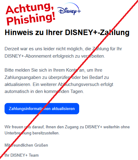 Hinweis zu Ihrer DlSNEY+-Zahlung Derzeit war es uns leider nicht möglich, die Zahlung für Ihr DlSNEY+-Abonnement erfolgreich zu verarbeiten.  Bitte melden Sie sich in Ihrem Konto an, um Ihre Zahlungsangaben zu überprüfen oder bei Bedarf zu aktualisieren. Ein weiterer Abbuchungsversuch erfolgt automatisch in den kommenden Tagen. Zahlungsinformationen aktualisieren Wir freuen uns darauf, Ihnen den Zugang zu DlSNEY+ weiterhin ohne Unterbrechung bereitzustellen. Mit freundlichen Grüßen Ihr DlSNEY+ Team