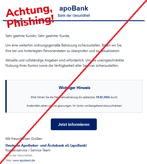 Screenshot einer Mail mit dem Logo der "apoBank" und dem Text: "apoBank Bank der Gesundheit Sehr geehrte Kundin, Sehr geehrter Kunde, Um eine weiterhin ordnungsgemäße Betreuung sicherzustellen, Bitten wir Sie, Ihre bei uns hinterlegten Personendaten zu überprüfen und zu aktualisieren. Aktuelle und vollständige Angaben sind erforderlich, Um die uneingeschränkte Nutzung Ihres Kontos sowie die Verfügbarkeit aller Services sicherzustellen. Wichtiger Hinweis Bitte führen Sie die Datenaktualisierung bis spätestens 19.02.2026 durch. Andernfalls sehen wir uns gezwungen, Ihr Konto vorübergehend einzuschränken. Jetzt informieren Mit freundlichen Grüßen Deutsche Apotheker- und Ärztebank eG (apoBank) Kundenservice / Service-Team Bank der Gesundheit Web: www.apobank.de".