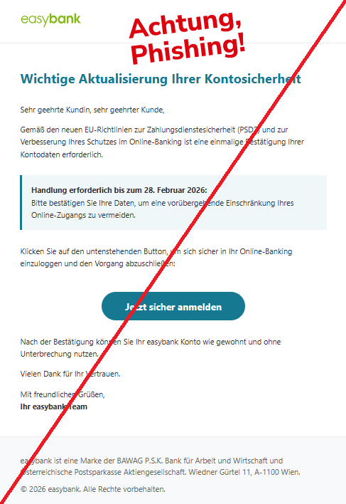 Screenshot eine Mail mit dem Logo der "easybank" und dem Text:"easybank Wichtige Aktualisierung Ihrer Kontosicherheit Sehr geehrte Kundin, sehr geehrter Kunde, Gemäß den neuen EU-Richtlinien zur Zahlungsdienstesicherheit (PSD2) und zur Verbesserung Ihres Schutzes im Online-Banking ist eine einmalige Bestätigung Ihrer Kontodaten erforderlich. Handlung erforderlich bis zum 28. Februar 2026: Bitte bestätigen Sie Ihre Daten, um eine vorübergehende Einschränkung Ihres Online-Zugangs zu vermeiden. Klicken Sie auf den untenstehenden Button, um sich sicher in Ihr Online-Banking einzuloggen und den Vorgang abzuschließen: Jetzt sicher anmelden Nach der Bestätigung können Sie Ihr easybank Konto wie gewohnt und ohne Unterbrechung nutzen. Vielen Dank für Ihr Vertrauen. Mit freundlichen Grüßen, Ihr easybank Team easybank ist eine Marke der BAWAG P.S.K. Bank für Arbeit und Wirtschaft und Österreichische Postsparkasse Aktiengesellschaft. Wiedner Gürtel 11, A-1100 Wien. © 2026 easybank. Alle Rechte vorbehalten."