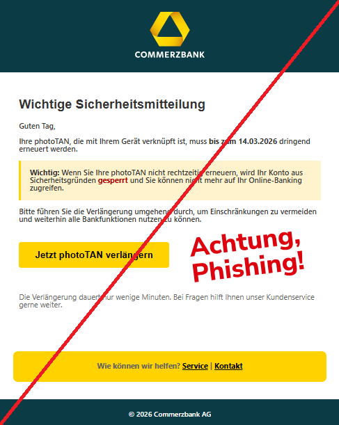 Screenshot einer Mail mit dem Logo der "Commerzbank" und dem Text: " Wichtige Sicherheitsmitteilung Guten Tag, Ihre photoTAN, die mit Ihrem Gerät verknüpft ist, muss bis zum 14.03.2026 dringend erneuert werden. Wichtig: Wenn Sie Ihre photoTAN nicht rechtzeitig erneuern, wird Ihr Konto aus Sicherheitsgründen gesperrt und Sie können nicht mehr auf Ihr Online-Banking zugreifen. Bitte führen Sie die Verlängerung umgehend durch, um Einschränkungen zu vermeiden und weiterhin alle Bankfunktionen nutzen zu können. Jetzt photoTAN verlängern Die Verlängerung dauert nur wenige Minuten. Bei Fragen hilft Ihnen unser Kundenservice gerne weiter. Wie können wir helfen? Service | Kontakt © 2026 Commerzbank AG".