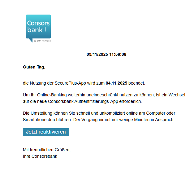 Screenshot einer E-Mail mit Logo der Consorsbank und Text: "   03/11/2025 11:56:08 Guten Tag,   die Nutzung der SecurePlus-App wird zum 04.11.2025 beendet.  Um Ihr Online-Banking weiterhin uneingeschränkt nutzen zu können, ist ein Wechsel auf die neue Consorsbank Authentifizierungs-App erforderlich.  Die Umstellung können Sie schnell und unkompliziert online am Computer oder Smartphone durchführen. Der Vorgang nimmt nur wenige Minuten in Anspruch.  Jetzt reaktivieren   Mit freundlichen Grüßen, Ihre Consorsbank"