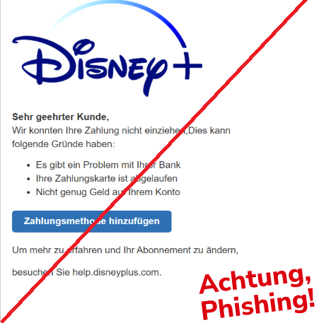 Screenshot einer E-Mail mit Logo von Disney+ und Text: "Sehr geehrter Kunde,  Wir konnten Ihre Zahlung nicht einziehen, Dies kann folgende Gründe haben:  •	Es gibt ein Problem mit Ihrer Bank •	Ihre Zahlungskarte ist abgelaufen  •	Nicht genug Geld auf Ihrem Konto  Zahlungsmethode hinzufügen  Um mehr zu erfahren und Ihr Abonnement zu ändern,  besuchen Sie help.disneyplus.com."