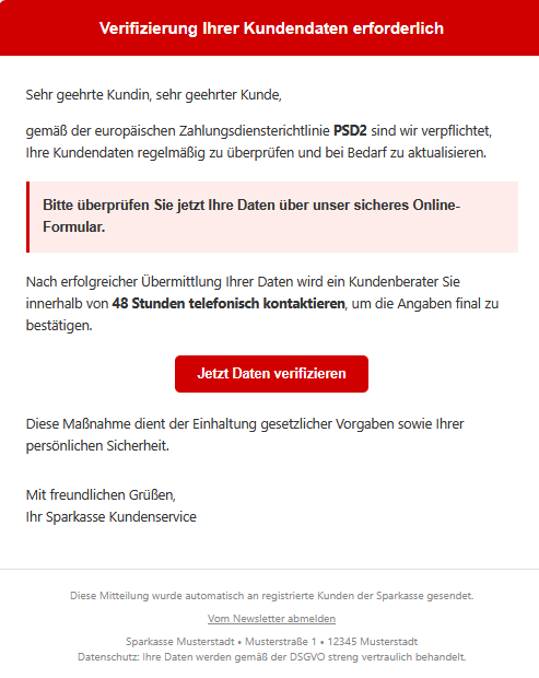 Screenshot einer E-Mail mit Logo der Sparkasse und Text: " Verifizierung Ihrer Kundendaten erforderlich Sehr geehrte Kundin, sehr geehrter Kunde, gemäß der europäischen Zahlungsdiensterichtlinie PSD2 sind wir verpflichtet, Ihre Kundendaten regelmäßig zu überprüfen und bei Bedarf zu aktualisieren. Bitte überprüfen Sie jetzt Ihre Daten über unser sicheres Online-Formular. Nach erfolgreicher Übermittlung Ihrer Daten wird ein Kundenberater Sie innerhalb von 48 Stunden telefonisch kontaktieren, um die Angaben final zu bestätigen. Jetzt Daten verifizieren Diese Maßnahme dient der Einhaltung gesetzlicher Vorgaben sowie Ihrer persönlichen Sicherheit. Mit freundlichen Grüßen, Ihr Sparkasse Kundenservice Diese Mitteilung wurde automatisch an registrierte Kunden der Sparkasse gesendet. Vom Newsletter abmelden Sparkasse Musterstadt • Musterstraße 1 • 12345 Musterstadt Datenschutz: Ihre Daten werden gemäß der DSGVO streng vertraulich behandelt."
